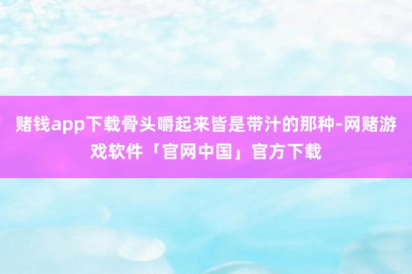 赌钱app下载骨头嚼起来皆是带汁的那种-网赌游戏软件「官网中国」官方下载