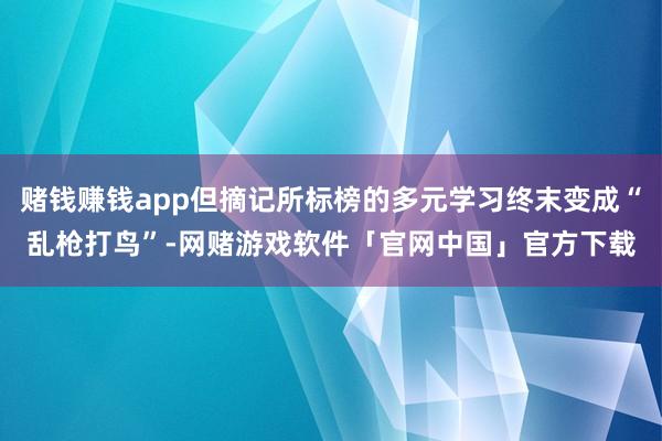 赌钱赚钱app但摘记所标榜的多元学习终末变成“乱枪打鸟”-网赌游戏软件「官网中国」官方下载