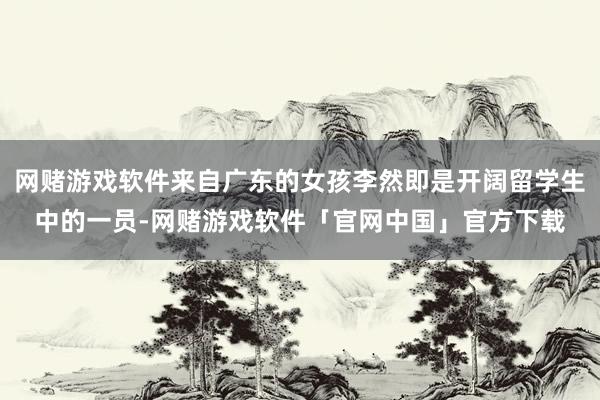 网赌游戏软件来自广东的女孩李然即是开阔留学生中的一员-网赌游戏软件「官网中国」官方下载