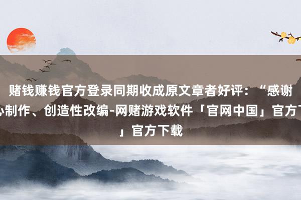 赌钱赚钱官方登录同期收成原文章者好评：“感谢忠心制作、创造性改编-网赌游戏软件「官网中国」官方下载