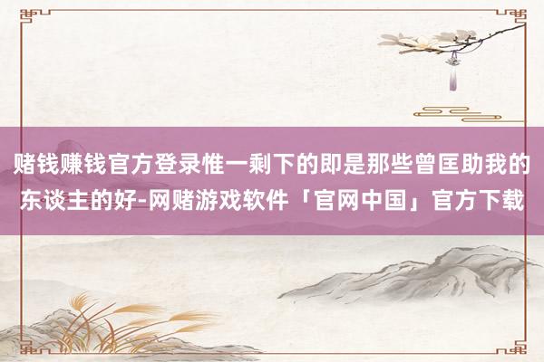 赌钱赚钱官方登录惟一剩下的即是那些曾匡助我的东谈主的好-网赌游戏软件「官网中国」官方下载