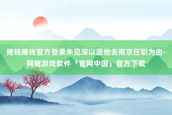 赌钱赚钱官方登录朱见深以派他去南京任职为由-网赌游戏软件「官网中国」官方下载