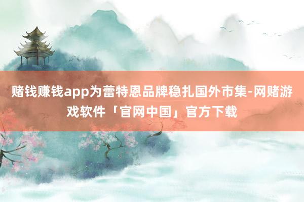 赌钱赚钱app为蕾特恩品牌稳扎国外市集-网赌游戏软件「官网中国」官方下载