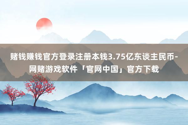 赌钱赚钱官方登录注册本钱3.75亿东谈主民币-网赌游戏软件「官网中国」官方下载