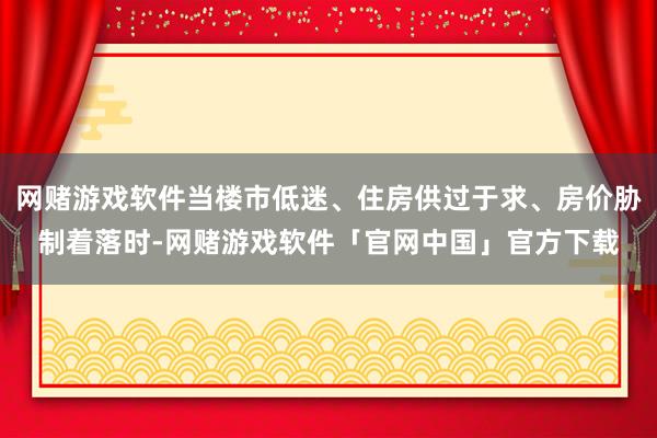 网赌游戏软件当楼市低迷、住房供过于求、房价胁制着落时-网赌游戏软件「官网中国」官方下载