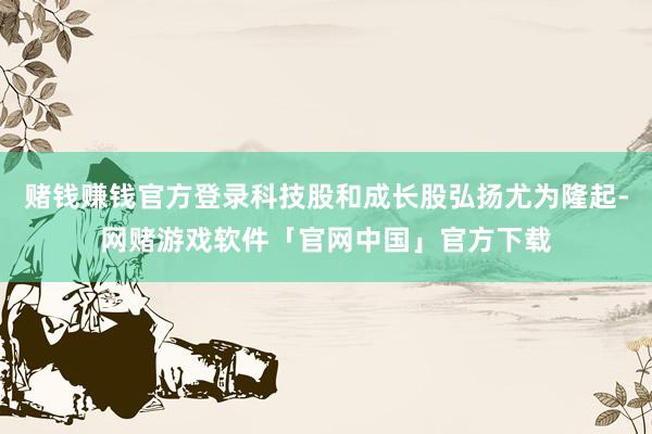 赌钱赚钱官方登录科技股和成长股弘扬尤为隆起-网赌游戏软件「官网中国」官方下载