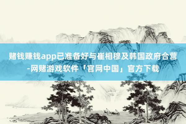 赌钱赚钱app已准备好与崔相穆及韩国政府合营-网赌游戏软件「官网中国」官方下载
