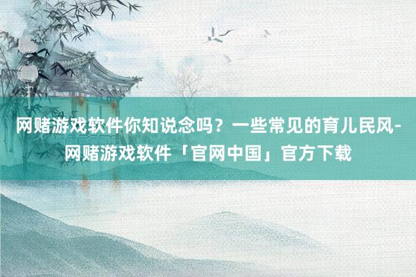 网赌游戏软件你知说念吗？一些常见的育儿民风-网赌游戏软件「官网中国」官方下载