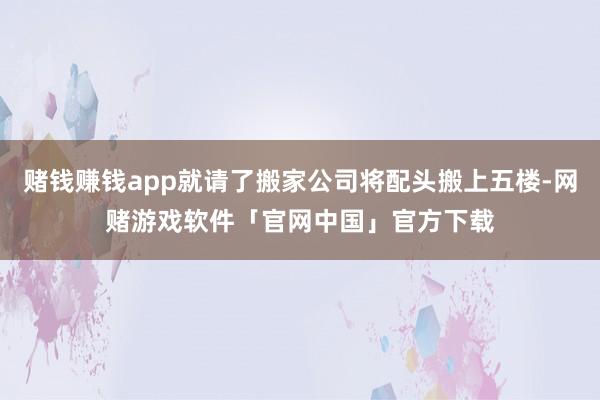 赌钱赚钱app就请了搬家公司将配头搬上五楼-网赌游戏软件「官网中国」官方下载