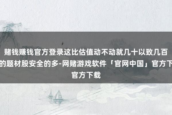 赌钱赚钱官方登录这比估值动不动就几十以致几百倍的题材股安全的多-网赌游戏软件「官网中国」官方下载