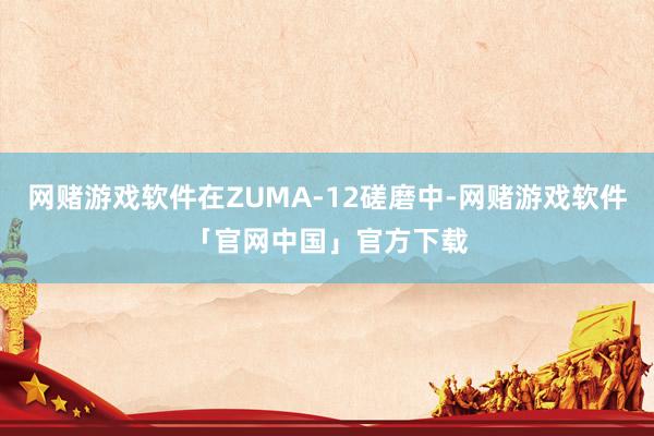 网赌游戏软件在ZUMA-12磋磨中-网赌游戏软件「官网中国」官方下载