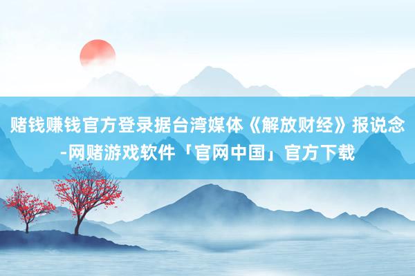 赌钱赚钱官方登录据台湾媒体《解放财经》报说念-网赌游戏软件「官网中国」官方下载