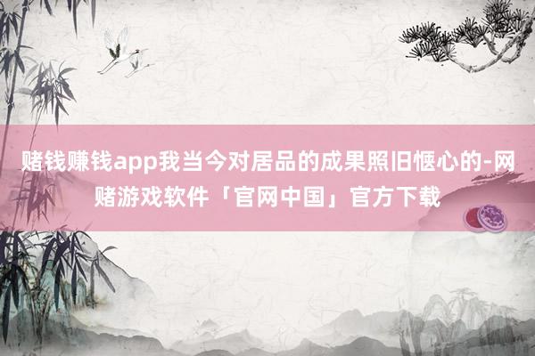 赌钱赚钱app我当今对居品的成果照旧惬心的-网赌游戏软件「官网中国」官方下载