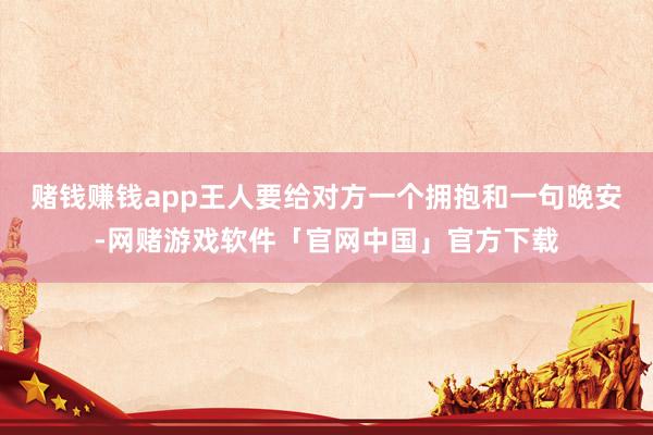 赌钱赚钱app王人要给对方一个拥抱和一句晚安-网赌游戏软件「官网中国」官方下载