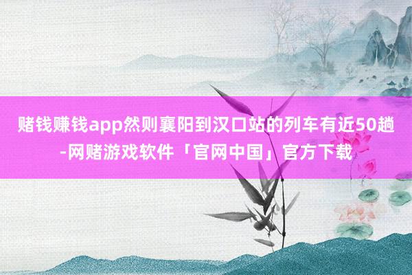赌钱赚钱app然则襄阳到汉口站的列车有近50趟-网赌游戏软件「官网中国」官方下载