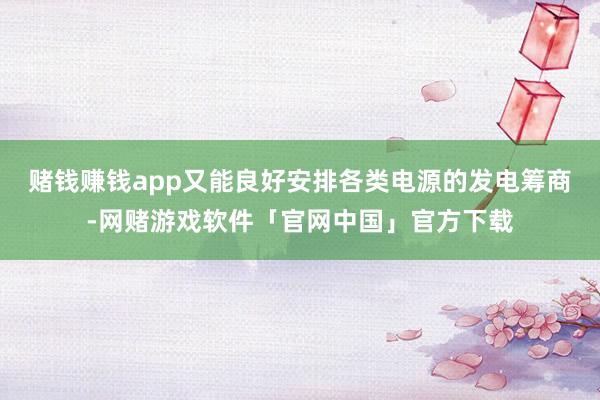 赌钱赚钱app又能良好安排各类电源的发电筹商-网赌游戏软件「官网中国」官方下载