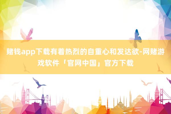 赌钱app下载有着热烈的自重心和发达欲-网赌游戏软件「官网中国」官方下载