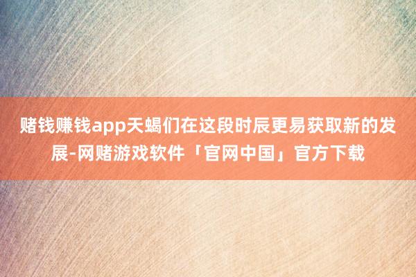 赌钱赚钱app天蝎们在这段时辰更易获取新的发展-网赌游戏软件「官网中国」官方下载