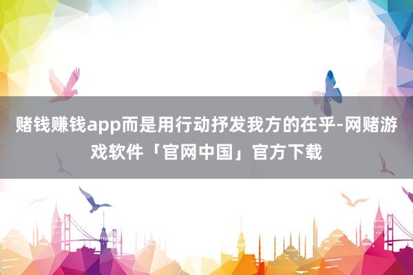 赌钱赚钱app而是用行动抒发我方的在乎-网赌游戏软件「官网中国」官方下载