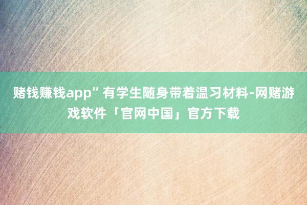 赌钱赚钱app”有学生随身带着温习材料-网赌游戏软件「官网中国」官方下载