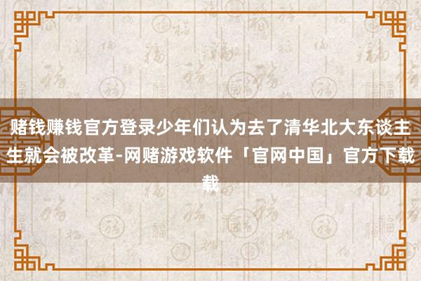赌钱赚钱官方登录少年们认为去了清华北大东谈主生就会被改革-网赌游戏软件「官网中国」官方下载
