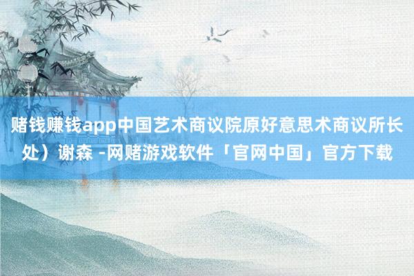 赌钱赚钱app中国艺术商议院原好意思术商议所长处）谢森 -网赌游戏软件「官网中国」官方下载