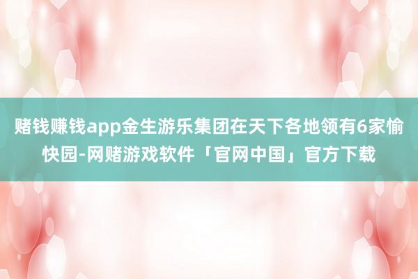 赌钱赚钱app金生游乐集团在天下各地领有6家愉快园-网赌游戏软件「官网中国」官方下载