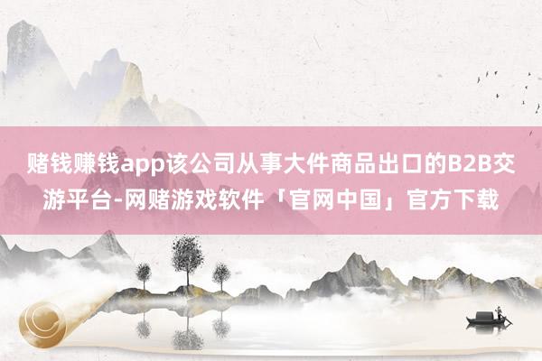 赌钱赚钱app该公司从事大件商品出口的B2B交游平台-网赌游戏软件「官网中国」官方下载