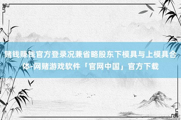 赌钱赚钱官方登录况兼省略股东下模具与上模具合体-网赌游戏软件「官网中国」官方下载