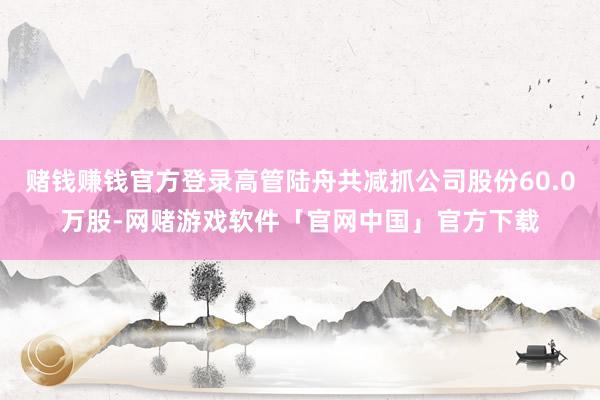赌钱赚钱官方登录高管陆舟共减抓公司股份60.0万股-网赌游戏软件「官网中国」官方下载
