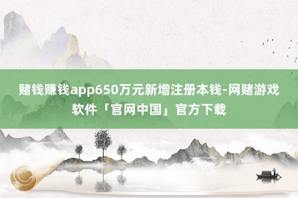 赌钱赚钱app650万元新增注册本钱-网赌游戏软件「官网中国」官方下载