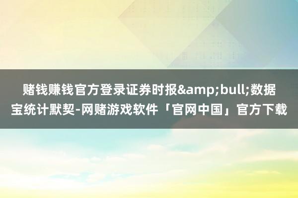 赌钱赚钱官方登录证券时报&bull;数据宝统计默契-网赌游戏软件「官网中国」官方下载