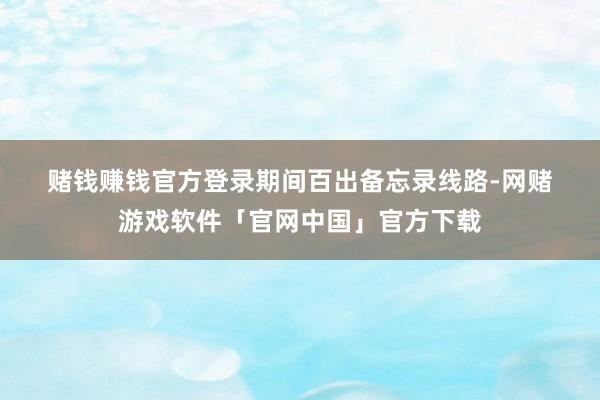 赌钱赚钱官方登录　　期间百出　　备忘录线路-网赌游戏软件「官网中国」官方下载