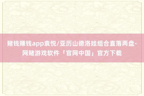 赌钱赚钱app袁悦/亚历山德洛娃组合直落两盘-网赌游戏软件「官网中国」官方下载