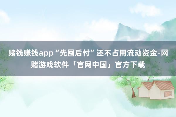 赌钱赚钱app“先囤后付”还不占用流动资金-网赌游戏软件「官网中国」官方下载