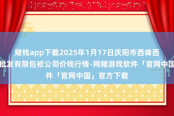赌钱app下载2025年1月17日庆阳市西峰西郊瓜果蔬菜批发有限包袱公司价钱行情-网赌游戏软件「官网