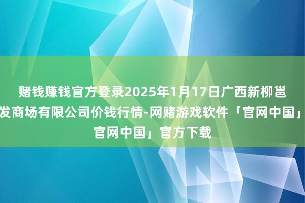 赌钱赚钱官方登录2025年1月17日广西新柳邕农产物批发商场有限公司价钱行情-网赌游戏软件「官网中国