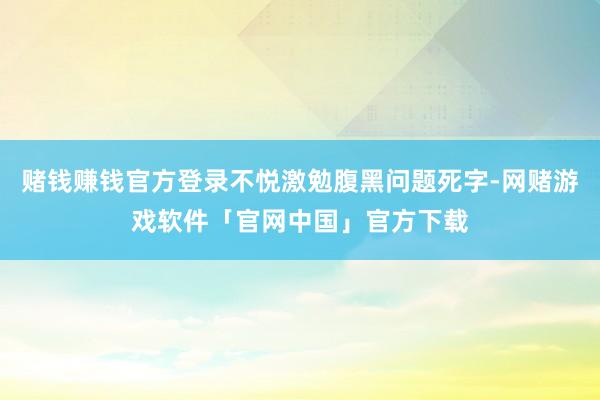 赌钱赚钱官方登录不悦激勉腹黑问题死字-网赌游戏软件「官网中国」官方下载