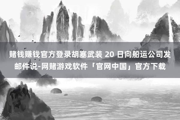 赌钱赚钱官方登录胡塞武装 20 日向船运公司发邮件说-网赌游戏软件「官网中国」官方下载