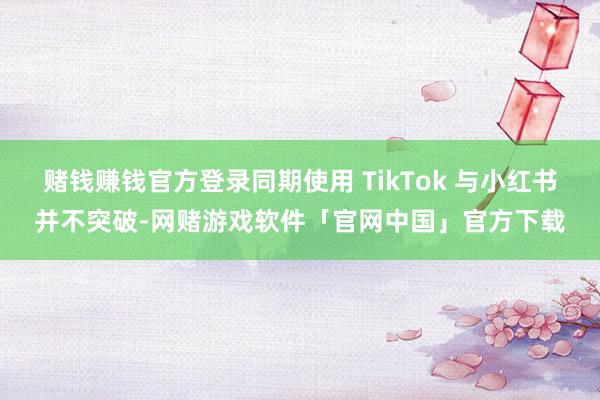 赌钱赚钱官方登录同期使用 TikTok 与小红书并不突破-网赌游戏软件「官网中国」官方下载