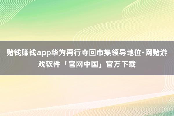 赌钱赚钱app华为再行夺回市集领导地位-网赌游戏软件「官网中国」官方下载