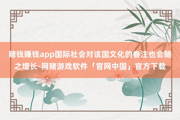 赌钱赚钱app国际社会对该国文化的眷注也会随之增长-网赌游戏软件「官网中国」官方下载