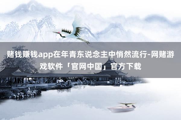 赌钱赚钱app在年青东说念主中悄然流行-网赌游戏软件「官网中国」官方下载