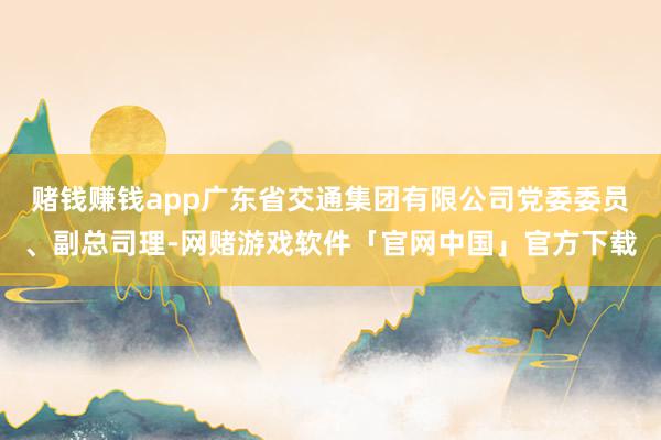 赌钱赚钱app广东省交通集团有限公司党委委员、副总司理-网赌游戏软件「官网中国」官方下载