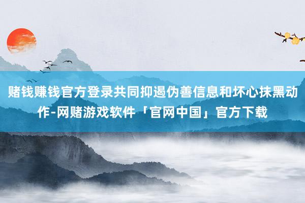 赌钱赚钱官方登录共同抑遏伪善信息和坏心抹黑动作-网赌游戏软件「官网中国」官方下载