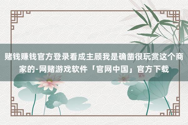 赌钱赚钱官方登录看成主顾我是确凿很玩赏这个商家的-网赌游戏软件「官网中国」官方下载