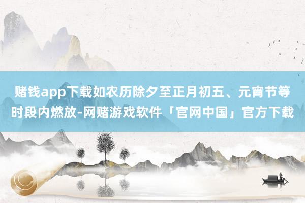 赌钱app下载如农历除夕至正月初五、元宵节等时段内燃放-网赌游戏软件「官网中国」官方下载