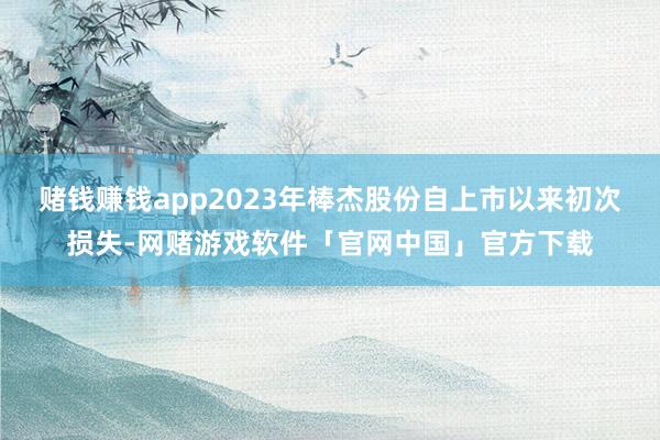 赌钱赚钱app2023年棒杰股份自上市以来初次损失-网赌游戏软件「官网中国」官方下载