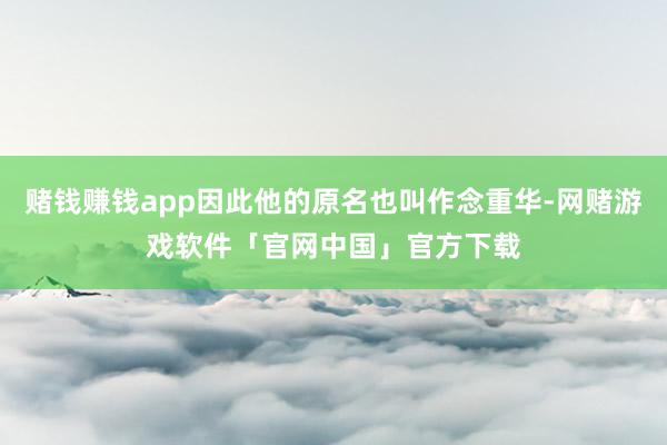 赌钱赚钱app因此他的原名也叫作念重华-网赌游戏软件「官网中国」官方下载