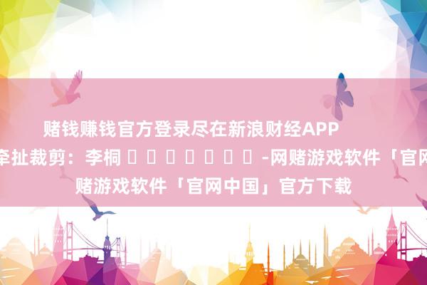赌钱赚钱官方登录尽在新浪财经APP            						牵扯裁剪：李桐 							